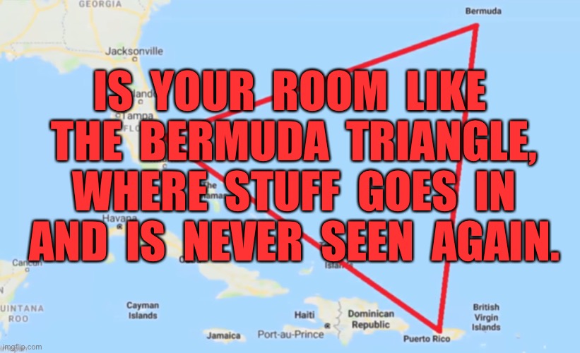 Your Room | IS  YOUR  ROOM  LIKE  THE  BERMUDA  TRIANGLE,  WHERE  STUFF  GOES  IN  AND  IS  NEVER  SEEN  AGAIN. | image tagged in bermuda triangle,your room,stuff goes in,never found | made w/ Imgflip meme maker