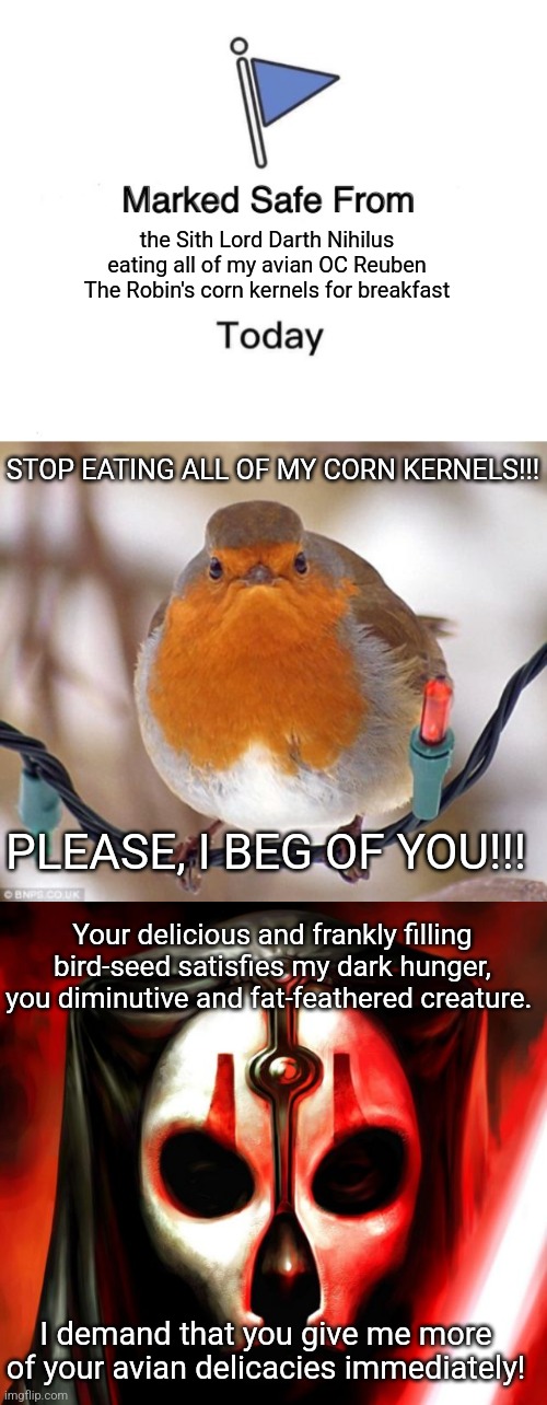I made a hilarious furry comic involving Darth Nihilus and my avian OC Reuben The Robin - check it out! xD | the Sith Lord Darth Nihilus eating all of my avian OC Reuben The Robin's corn kernels for breakfast; STOP EATING ALL OF MY CORN KERNELS!!! PLEASE, I BEG OF YOU!!! Your delicious and frankly filling bird-seed satisfies my dark hunger, you diminutive and fat-feathered creature. I demand that you give me more of your avian delicacies immediately! | image tagged in memes,marked safe from,darth nihilus,hungry,reuben the robin,simothefinlandized | made w/ Imgflip meme maker