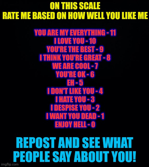 Rate me (trying to start a trend :/) (don't change title please){ShadeLord: 8} | ON THIS SCALE
RATE ME BASED ON HOW WELL YOU LIKE ME; YOU ARE MY EVERYTHING - 11
I LOVE YOU - 10
YOU'RE THE BEST - 9
I THINK YOU'RE GREAT - 8
WE ARE COOL - 7
YOU'RE OK - 6
EH - 5
I DON'T LIKE YOU - 4
I HATE YOU - 3
I DESPISE YOU - 2
I WANT YOU DEAD - 1
ENJOY HELL - 0; REPOST AND SEE WHAT PEOPLE SAY ABOUT YOU! | image tagged in black background | made w/ Imgflip meme maker