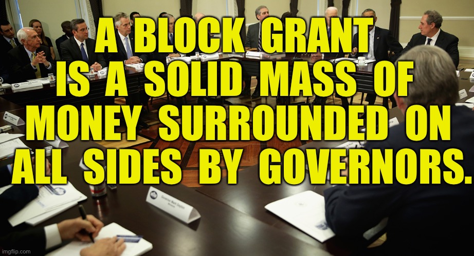 Block grant | A  BLOCK  GRANT  IS  A  SOLID  MASS  OF  MONEY  SURROUNDED  ON  ALL  SIDES  BY  GOVERNORS. | image tagged in democrat state governors,block grant,mass money,surrounded,governors,politics | made w/ Imgflip meme maker