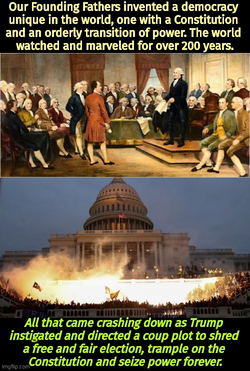 Our Founding Fathers invented a democracy 
unique in the world, one with a Constitution 

and an orderly transition of power. The world 
watched and marveled for over 200 years. All that came crashing down as Trump 
instigated and directed a coup plot to shred 
a free and fair election, trample on the 
Constitution and seize power forever. | image tagged in founding fathers,capitol riot assault attack on democracy,trump,democracy,fascist,dictator | made w/ Imgflip meme maker