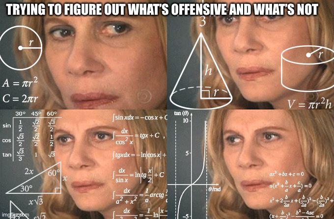 Trying To Figure Out What’s Offensive and What Isn’t | TRYING TO FIGURE OUT WHAT’S OFFENSIVE AND WHAT’S NOT | image tagged in calculating meme,offensive,thinking hard,figure out,what is and what isnt offensive | made w/ Imgflip meme maker