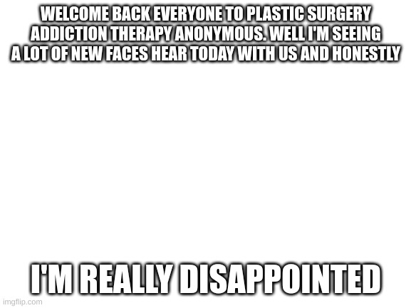 Blank White Template |  WELCOME BACK EVERYONE TO PLASTIC SURGERY ADDICTION THERAPY ANONYMOUS. WELL I'M SEEING A LOT OF NEW FACES HEAR TODAY WITH US AND HONESTLY; I'M REALLY DISAPPOINTED | image tagged in blank white template,not a original joke | made w/ Imgflip meme maker