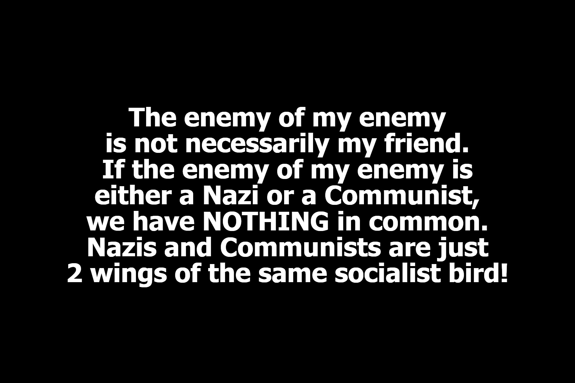 The enemy of my enemy is not necessarily my friend. | The enemy of my enemy is not necessarily my friend. If the enemy of my enemy is either a Nazi or a Communist, we have NOTHING in common. Nazis and Communists are just 2 wings of the same socialist bird! | image tagged in 2 wings of the same bird,national socialism,marxism,cultural marxism,communism,crush the commies | made w/ Imgflip meme maker