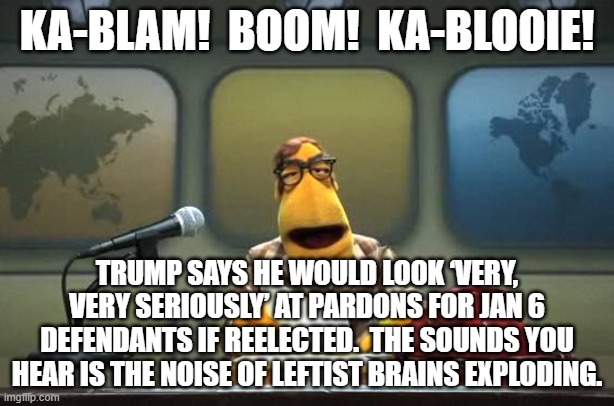 Ka-bloom! | KA-BLAM!  BOOM!  KA-BLOOIE! TRUMP SAYS HE WOULD LOOK ‘VERY, VERY SERIOUSLY’ AT PARDONS FOR JAN 6 DEFENDANTS IF REELECTED.  THE SOUNDS YOU HEAR IS THE NOISE OF LEFTIST BRAINS EXPLODING. | image tagged in muppet news flash | made w/ Imgflip meme maker