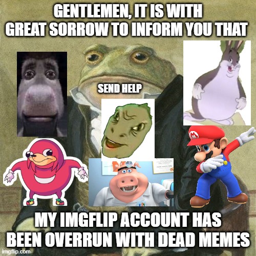 dead meme invasion | GENTLEMEN, IT IS WITH GREAT SORROW TO INFORM YOU THAT; SEND HELP; MY IMGFLIP ACCOUNT HAS BEEN OVERRUN WITH DEAD MEMES | image tagged in gentlemen it is with great pleasure to inform you that | made w/ Imgflip meme maker