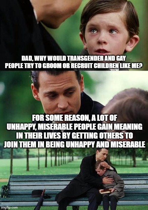 Why? |  DAD, WHY WOULD TRANSGENDER AND GAY PEOPLE TRY TO GROOM OR RECRUIT CHILDREN LIKE ME? FOR SOME REASON, A LOT OF UNHAPPY, MISERABLE PEOPLE GAIN MEANING IN THEIR LIVES BY GETTING OTHERS TO JOIN THEM IN BEING UNHAPPY AND MISERABLE | image tagged in memes,finding neverland | made w/ Imgflip meme maker