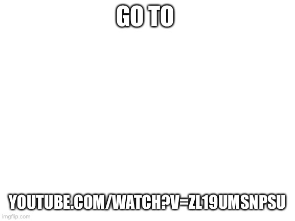 Blank White Template | GO TO; YOUTUBE.COM/WATCH?V=ZL19UMSNPSU | image tagged in blank white template | made w/ Imgflip meme maker