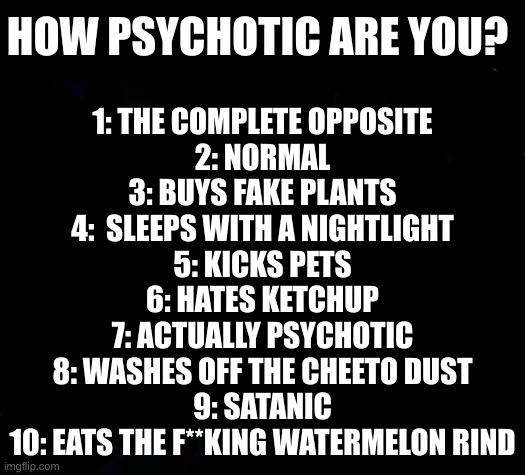 mickey mice | HOW PSYCHOTIC ARE YOU? 1: THE COMPLETE OPPOSITE
2: NORMAL
3: BUYS FAKE PLANTS
4:  SLEEPS WITH A NIGHTLIGHT
5: KICKS PETS
6: HATES KETCHUP
7: ACTUALLY PSYCHOTIC
8: WASHES OFF THE CHEETO DUST
9: SATANIC
10: EATS THE F**KING WATERMELON RIND | image tagged in mickey mice | made w/ Imgflip meme maker