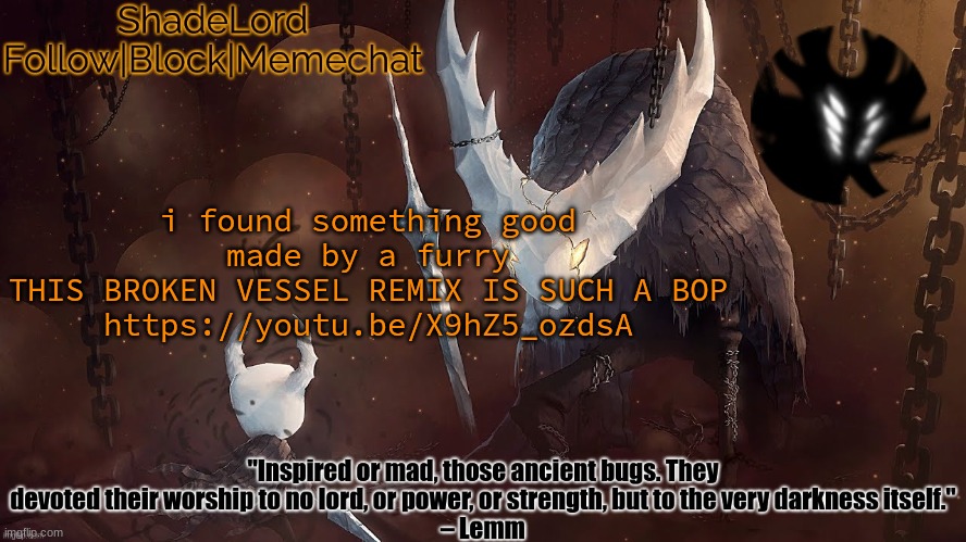 well, i at least THINK they're a furry | i found something good made by a furry
THIS BROKEN VESSEL REMIX IS SUCH A BOP
https://youtu.be/X9hZ5_ozdsA | image tagged in shadelord announcement template - the hollow knight | made w/ Imgflip meme maker