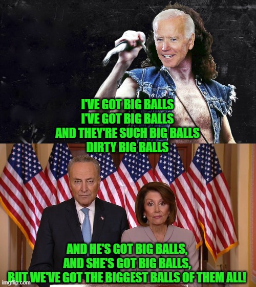 I'VE GOT BIG BALLS
I'VE GOT BIG BALLS
AND THEY'RE SUCH BIG BALLS
DIRTY BIG BALLS AND HE'S GOT BIG BALLS,
AND SHE'S GOT BIG BALLS,
BUT WE'VE  | image tagged in bon scott,chuck and nancy | made w/ Imgflip meme maker
