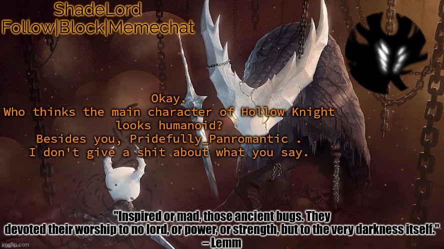 ShadeLord Announcement Template - The Hollow Knight | Okay.
Who thinks the main character of Hollow Knight looks humanoid?
Besides you, Pridefully_Panromantic .
I don't give a shit about what you say. | image tagged in shadelord announcement template - the hollow knight | made w/ Imgflip meme maker