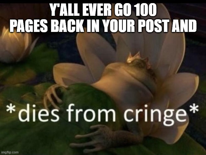 pain | Y'ALL EVER GO 100 PAGES BACK IN YOUR POST AND | image tagged in dies from cringe | made w/ Imgflip meme maker