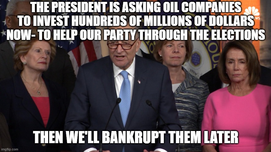 Democrat congressmen | THE PRESIDENT IS ASKING OIL COMPANIES TO INVEST HUNDREDS OF MILLIONS OF DOLLARS NOW- TO HELP OUR PARTY THROUGH THE ELECTIONS; THEN WE'LL BANKRUPT THEM LATER | image tagged in democrat congressmen | made w/ Imgflip meme maker