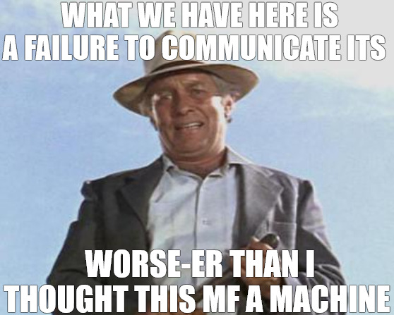 I GOT THIS ONE | WHAT WE HAVE HERE IS A FAILURE TO COMMUNICATE ITS; WORSE-ER THAN I THOUGHT THIS MF A MACHINE | image tagged in cool hand luke - failure to communicate | made w/ Imgflip meme maker