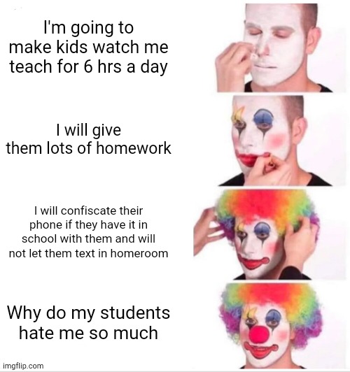 I have this one teacher that makes me wanna cry every day | I'm going to make kids watch me teach for 6 hrs a day; I will give them lots of homework; I will confiscate their phone if they have it in school with them and will not let them text in homeroom; Why do my students hate me so much | image tagged in memes,clown applying makeup,funny,school,69,homework | made w/ Imgflip meme maker