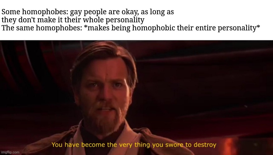 You have become the very thing you swore to destroy | Some homophobes: gay people are okay, as long as they don't make it their whole personality
The same homophobes: *makes being homophobic their entire personality* | image tagged in you have become the very thing you swore to destroy | made w/ Imgflip meme maker