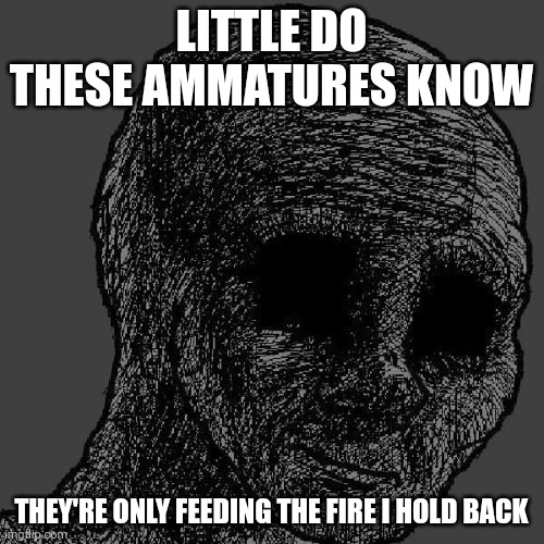 Cursed wojak | LITTLE DO THESE AMMATURES KNOW THEY'RE ONLY FEEDING THE FIRE I HOLD BACK | image tagged in cursed wojak | made w/ Imgflip meme maker