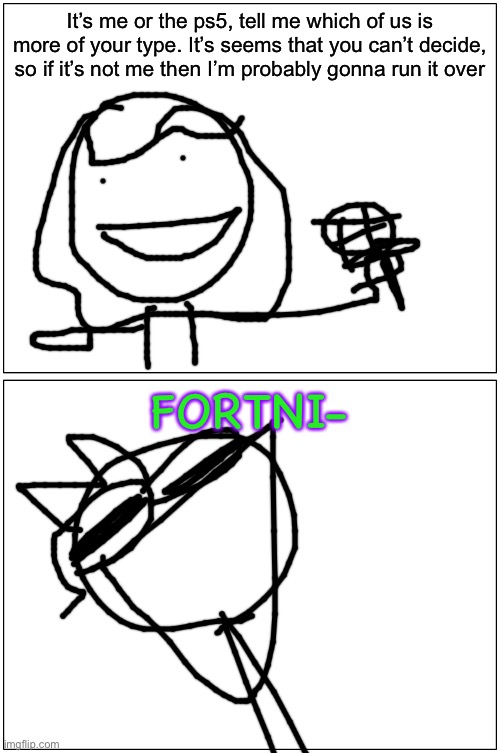 Blank Comic Panel 1x2 | It’s me or the ps5, tell me which of us is more of your type. It’s seems that you can’t decide, so if it’s not me then I’m probably gonna run it over; FORTNI- | image tagged in memes,blank comic panel 1x2 | made w/ Imgflip meme maker