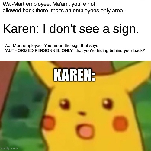 If she wants a manager, she'll get a manager one way or another. |  Wal-Mart employee: Ma'am, you're not allowed back there, that's an employees only area. Karen: I don't see a sign. Wal-Mart employee: You mean the sign that says "AUTHORIZED PERSONNEL ONLY" that you're hiding behind your back? KAREN: | image tagged in memes,surprised pikachu,walmart,karen,entitlement,omfg | made w/ Imgflip meme maker