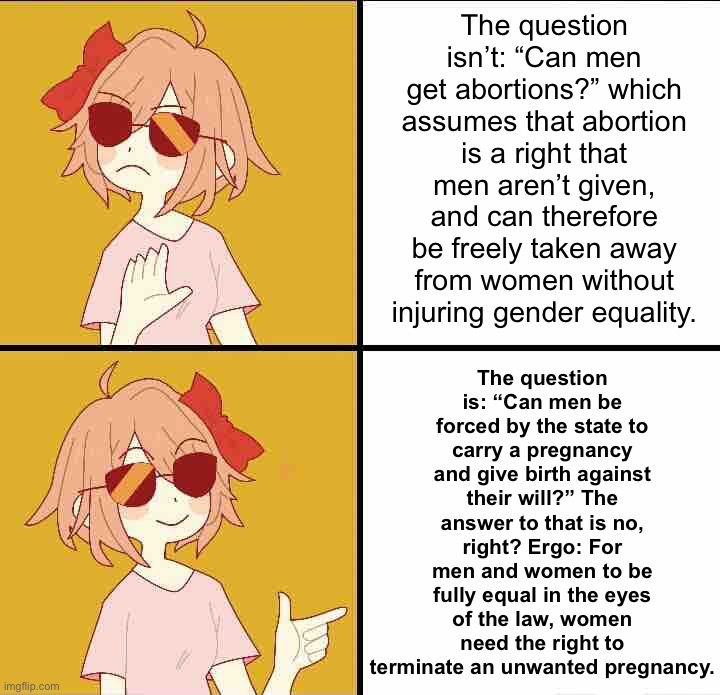If the state can’t force a man to carry an unwanted pregnancy, then forcing a woman to do so is de facto sex discrimination. | The question isn’t: “Can men get abortions?” which assumes that abortion is a right that men aren’t given, and can therefore be freely taken away from women without injuring gender equality. The question is: “Can men be forced by the state to carry a pregnancy and give birth against their will?” The answer to that is no, right? Ergo: For men and women to be fully equal in the eyes of the law, women need the right to terminate an unwanted pregnancy. | image tagged in trans drake,pro-choice,abortion,gender equality,human rights,womens rights | made w/ Imgflip meme maker