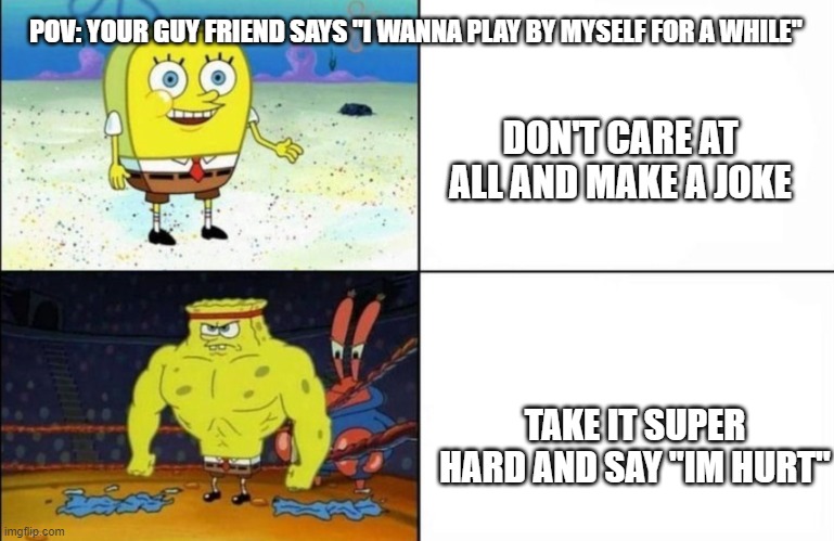 just me? cant be... | POV: YOUR GUY FRIEND SAYS "I WANNA PLAY BY MYSELF FOR A WHILE"; DON'T CARE AT ALL AND MAKE A JOKE; TAKE IT SUPER HARD AND SAY "IM HURT" | image tagged in spongebob | made w/ Imgflip meme maker