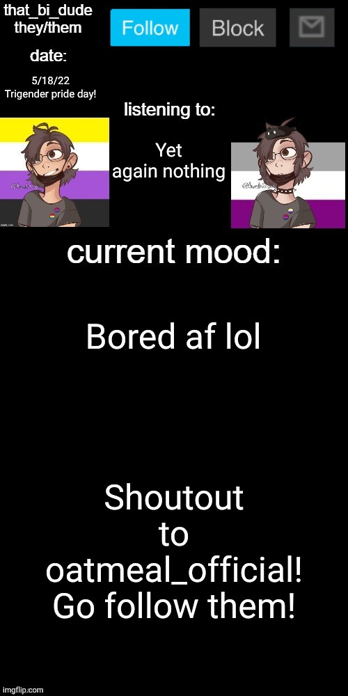 also my text boxes got screwey lol | 5/18/22
Trigender pride day! Yet again nothing; Bored af lol; Shoutout to oatmeal_official! Go follow them! | image tagged in that_bi_dude's announcement temp v71434382431,dew it | made w/ Imgflip meme maker