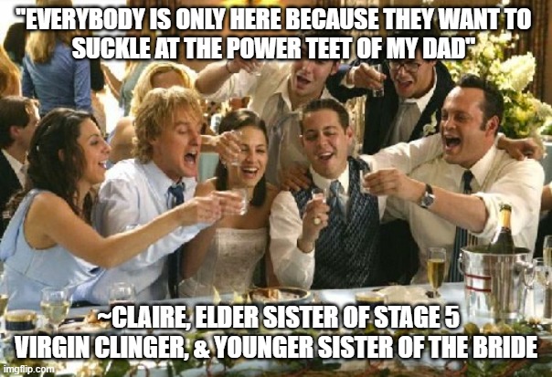 We tried posting this in the FUN stream. Denied. This Meme is a Direct Quote from the ROMANTIC COMEDY Movie. | "EVERYBODY IS ONLY HERE BECAUSE THEY WANT TO 
SUCKLE AT THE POWER TEET OF MY DAD"; ~CLAIRE, ELDER SISTER OF STAGE 5 VIRGIN CLINGER, & YOUNGER SISTER OF THE BRIDE | image tagged in wedding crashers,hunter biden,wedding,royal wedding,weddings,dairy | made w/ Imgflip meme maker