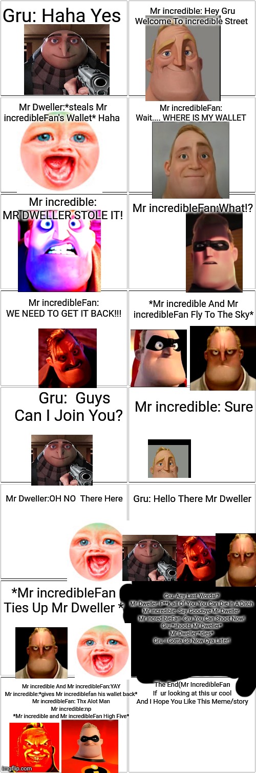 (A story for Mr  incredibleFan) Also pls Comment Mr incredibleFan | Gru: Haha Yes; Mr incredible: Hey Gru Welcome To incredible Street; Mr Dweller:*steals Mr incredibleFan's Wallet* Haha; Mr incredibleFan: Wait.... WHERE IS MY WALLET; Mr incredible: MR DWELLER STOLE IT! Mr incredibleFan:What!? Mr incredibleFan: WE NEED TO GET IT BACK!!! *Mr incredible And Mr incredibleFan Fly To The Sky*; Gru:  Guys Can I Join You? Mr incredible: Sure; Gru: Hello There Mr Dweller; Mr Dweller:OH NO  There Here; Gru: Any Last Words!?
Mr Dweller: F**k all Of You You Can Die In A Ditch
Mr incredible: Say Goodbye Mr Dweller 
Mr incredibleFan: Gru You Can Shoot Now!
Gru:*shoots Mr Dweller*
Mr Dweller:*dies*
Gru: I Gotta Go Now Cya Later! *Mr incredibleFan Ties Up Mr Dweller *; Mr incredible And Mr incredibleFan:YAY
Mr incredible:*gives Mr incrediblefan his wallet back*
Mr incredibleFan: Thx Alot Man
Mr incredible:np
*Mr incredible and Mr incredibleFan High Five*; The End(Mr IncredibleFan If  ur looking at this ur cool And I Hope You Like This Meme/story | image tagged in blank comic panel 2x8 | made w/ Imgflip meme maker