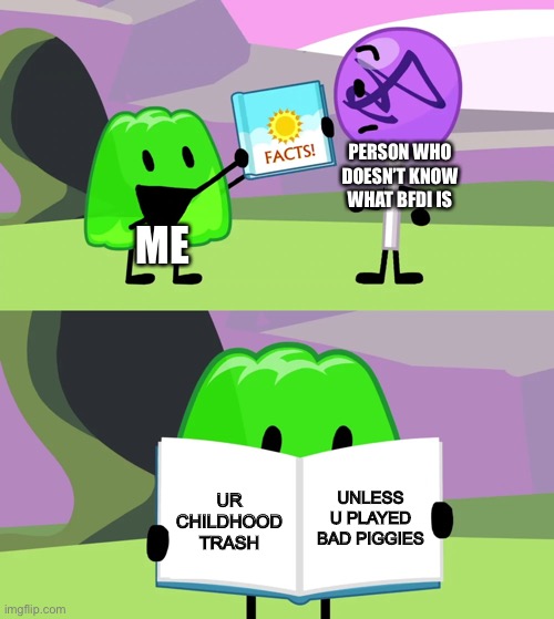 Gelatin's book of facts | PERSON WHO DOESN’T KNOW WHAT BFDI IS; ME; UNLESS U PLAYED BAD PIGGIES; UR CHILDHOOD TRASH | image tagged in gelatin's book of facts,bfdi,bfb | made w/ Imgflip meme maker