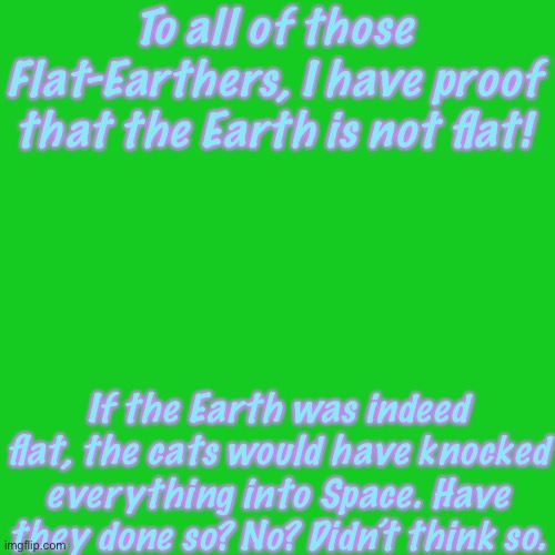 It’s True Though, Think About It | To all of those Flat-Earthers, I have proof that the Earth is not flat! If the Earth was indeed flat, the cats would have knocked everything into Space. Have they done so? No? Didn’t think so. | image tagged in memes,blank transparent square | made w/ Imgflip meme maker