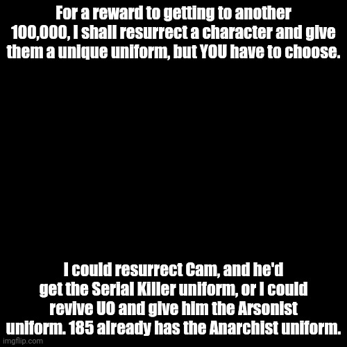 I need help choosing | For a reward to getting to another 100,000, I shall resurrect a character and give them a unique uniform, but YOU have to choose. I could resurrect Cam, and he'd get the Serial Killer uniform, or I could revive UO and give him the Arsonist uniform. 185 already has the Anarchist uniform. | image tagged in help me,help,send help | made w/ Imgflip meme maker