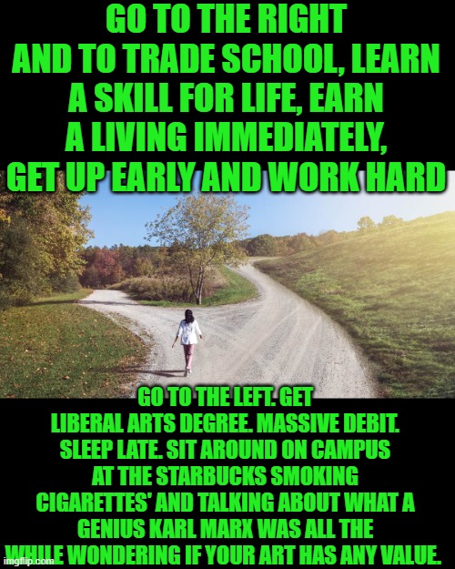 did i mention the road to the right will make you taxpayer not a taker | GO TO THE RIGHT AND TO TRADE SCHOOL, LEARN A SKILL FOR LIFE, EARN A LIVING IMMEDIATELY, GET UP EARLY AND WORK HARD; GO TO THE LEFT. GET LIBERAL ARTS DEGREE. MASSIVE DEBIT. SLEEP LATE. SIT AROUND ON CAMPUS AT THE STARBUCKS SMOKING CIGARETTES' AND TALKING ABOUT WHAT A GENIUS KARL MARX WAS ALL THE WHILE WONDERING IF YOUR ART HAS ANY VALUE. | image tagged in democrats | made w/ Imgflip meme maker