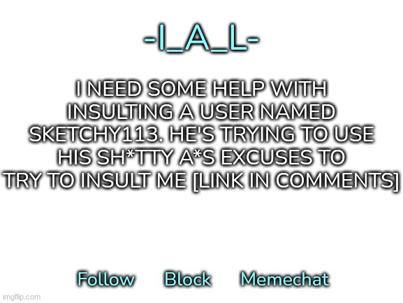 -I_A_L-'s second announcement template | I NEED SOME HELP WITH INSULTING A USER NAMED SKETCHY113. HE'S TRYING TO USE HIS SH*TTY A*S EXCUSES TO TRY TO INSULT ME [LINK IN COMMENTS] | image tagged in -i_a_l-'s second announcement template,idk,stuff,s o u p,carck | made w/ Imgflip meme maker