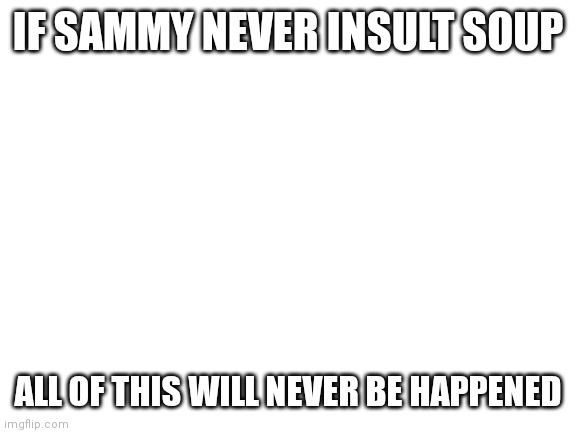 please | IF SAMMY NEVER INSULT SOUP; ALL OF THIS WILL NEVER BE HAPPENED | image tagged in blank white template | made w/ Imgflip meme maker