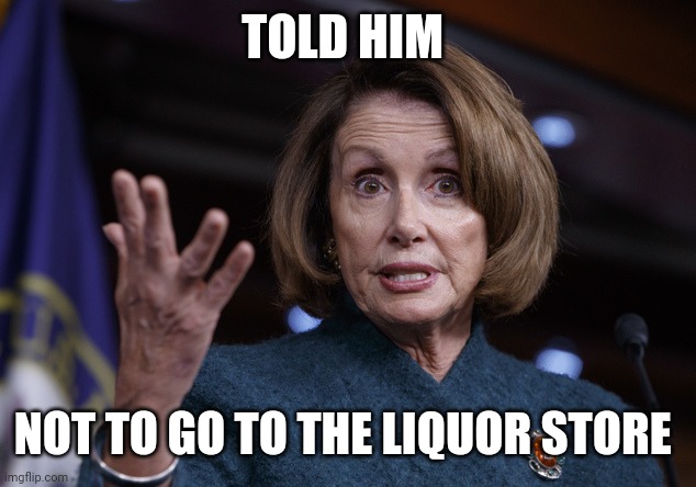 Good old Nancy Pelosi | TOLD HIM NOT TO GO TO THE LIQUOR STORE | image tagged in good old nancy pelosi | made w/ Imgflip meme maker