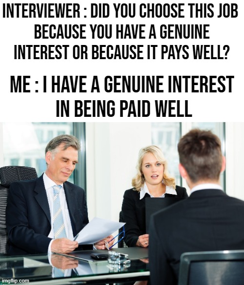 Well It's The Truth | INTERVIEWER : DID YOU CHOOSE THIS JOB 
BECAUSE YOU HAVE A GENUINE
INTEREST OR BECAUSE IT PAYS WELL? ME : I HAVE A GENUINE INTEREST
 IN BEING PAID WELL | image tagged in job interview,interview | made w/ Imgflip meme maker