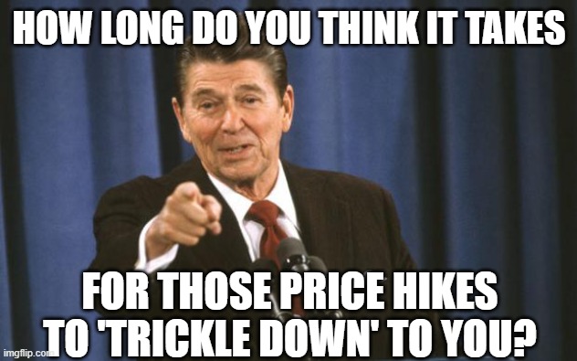 Ronald Reagan | HOW LONG DO YOU THINK IT TAKES FOR THOSE PRICE HIKES TO 'TRICKLE DOWN' TO YOU? | image tagged in ronald reagan | made w/ Imgflip meme maker