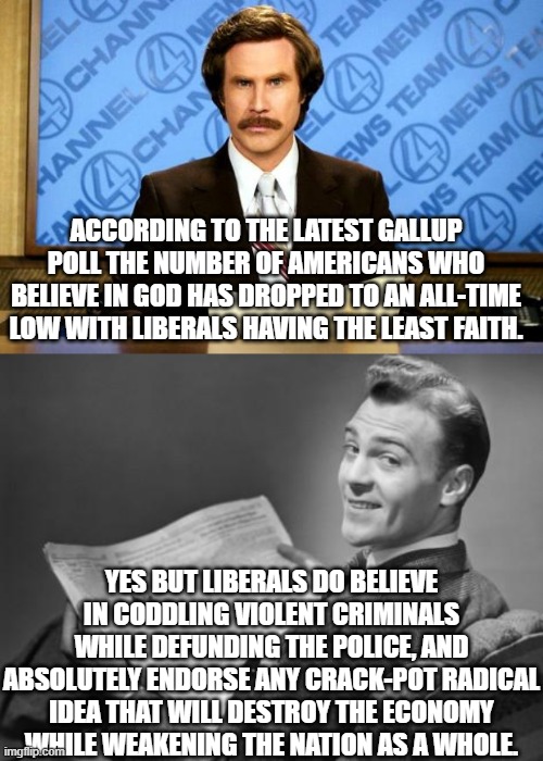 Liberals do have faith . . . just not in anything sane. | ACCORDING TO THE LATEST GALLUP POLL THE NUMBER OF AMERICANS WHO BELIEVE IN GOD HAS DROPPED TO AN ALL-TIME LOW WITH LIBERALS HAVING THE LEAST FAITH. YES BUT LIBERALS DO BELIEVE IN CODDLING VIOLENT CRIMINALS WHILE DEFUNDING THE POLICE, AND ABSOLUTELY ENDORSE ANY CRACK-POT RADICAL IDEA THAT WILL DESTROY THE ECONOMY WHILE WEAKENING THE NATION AS A WHOLE. | image tagged in breaking news | made w/ Imgflip meme maker