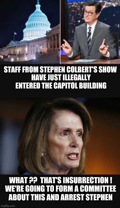 Hypocrites and The Left | STAFF FROM STEPHEN COLBERT'S SHOW 

HAVE JUST ILLEGALLY ENTERED THE CAPITOL BUILDING; WHAT ??  THAT'S INSURRECTION !

WE'RE GOING TO FORM A COMMITTEE ABOUT THIS AND ARREST STEPHEN | image tagged in colbert,liberals,democrats,leftists,pelosi,jan 6 | made w/ Imgflip meme maker