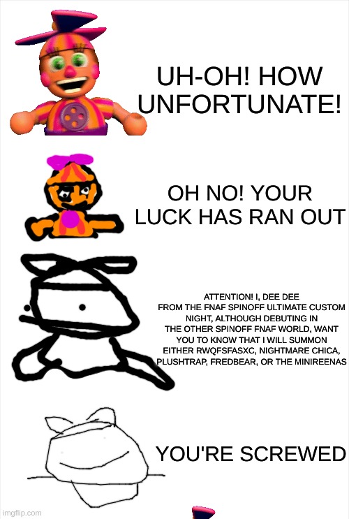 Long Blank White Template | UH-OH! HOW UNFORTUNATE! OH NO! YOUR LUCK HAS RAN OUT; ATTENTION! I, DEE DEE FROM THE FNAF SPINOFF ULTIMATE CUSTOM NIGHT, ALTHOUGH DEBUTING IN THE OTHER SPINOFF FNAF WORLD, WANT YOU TO KNOW THAT I WILL SUMMON EITHER RWQFSFASXC, NIGHTMARE CHICA, PLUSHTRAP, FREDBEAR, OR THE MINIREENAS; YOU'RE SCREWED | image tagged in long blank white template | made w/ Imgflip meme maker