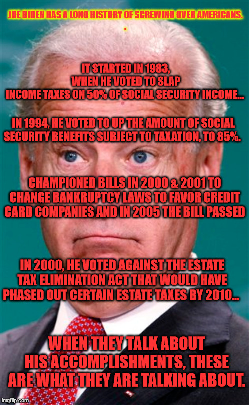Accomplishments |  IT STARTED IN 1983, WHEN HE VOTED TO SLAP INCOME TAXES ON 50% OF SOCIAL SECURITY INCOME…; JOE BIDEN HAS A LONG HISTORY OF SCREWING OVER AMERICANS. 



. IN 1994, HE VOTED TO UP THE AMOUNT OF SOCIAL SECURITY BENEFITS SUBJECT TO TAXATION, TO 85%. CHAMPIONED BILLS IN 2000 & 2001 TO CHANGE BANKRUPTCY LAWS TO FAVOR CREDIT CARD COMPANIES AND IN 2005 THE BILL PASSED; IN 2000, HE VOTED AGAINST THE ESTATE TAX ELIMINATION ACT THAT WOULD HAVE PHASED OUT CERTAIN ESTATE TAXES BY 2010... WHEN THEY TALK ABOUT HIS ACCOMPLISHMENTS, THESE ARE WHAT THEY ARE TALKING ABOUT. | image tagged in joe biden | made w/ Imgflip meme maker