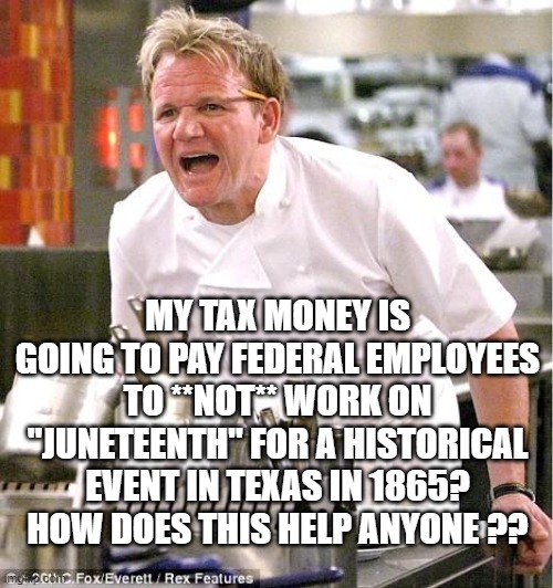 This, MLK day, where does it end? | MY TAX MONEY IS GOING TO PAY FEDERAL EMPLOYEES TO **NOT** WORK ON "JUNETEENTH" FOR A HISTORICAL EVENT IN TEXAS IN 1865? HOW DOES THIS HELP ANYONE ?? | image tagged in chef gordon ramsay | made w/ Imgflip meme maker