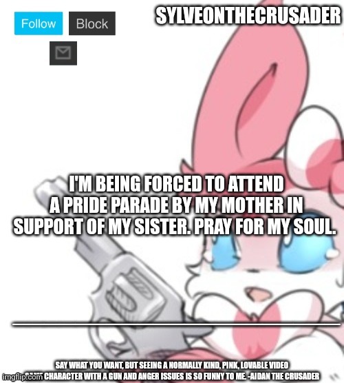 Sylveonthecrusader announcement template | I'M BEING FORCED TO ATTEND A PRIDE PARADE BY MY MOTHER IN SUPPORT OF MY SISTER. PRAY FOR MY SOUL. | image tagged in sylveonthecrusader announcement template | made w/ Imgflip meme maker