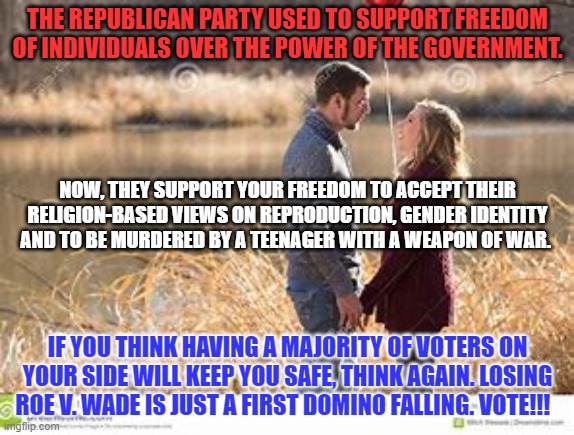 If they win in 2022, they are coming after your vote next. Use it or lose it. | THE REPUBLICAN PARTY USED TO SUPPORT FREEDOM OF INDIVIDUALS OVER THE POWER OF THE GOVERNMENT. NOW, THEY SUPPORT YOUR FREEDOM TO ACCEPT THEIR RELIGION-BASED VIEWS ON REPRODUCTION, GENDER IDENTITY AND TO BE MURDERED BY A TEENAGER WITH A WEAPON OF WAR. IF YOU THINK HAVING A MAJORITY OF VOTERS ON YOUR SIDE WILL KEEP YOU SAFE, THINK AGAIN. LOSING ROE V. WADE IS JUST A FIRST DOMINO FALLING. VOTE!!! | image tagged in politics | made w/ Imgflip meme maker