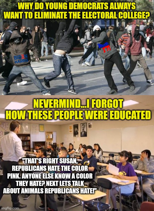 Why are Democrats so intolerant, quick to resort to violence, and impossible to negotiate with? Easy! Good brainwashing! | WHY DO YOUNG DEMOCRATS ALWAYS WANT TO ELIMINATE THE ELECTORAL COLLEGE? NEVERMIND...I FORGOT HOW THESE PEOPLE WERE EDUCATED; "THAT'S RIGHT SUSAN, REPUBLICANS HATE THE COLOR PINK. ANYONE ELSE KNOW A COLOR THEY HATE? NEXT LETS TALK ABOUT ANIMALS REPUBLICANS HATE!" | image tagged in rioters,classroom,brainwashing,democrats,think about it,violence is never the answer | made w/ Imgflip meme maker