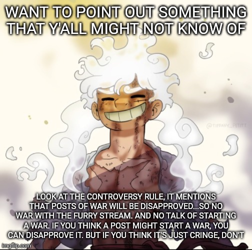 Just gonna point some stuff out | WANT TO POINT OUT SOMETHING THAT Y'ALL MIGHT NOT KNOW OF; LOOK AT THE CONTROVERSY RULE, IT MENTIONS THAT POSTS OF WAR WILL BE DISAPPROVED...SO NO WAR WITH THE FURRY STREAM. AND NO TALK OF STARTING A WAR. IF YOU THINK A POST MIGHT START A WAR, YOU CAN DISAPPROVE IT. BUT IF YOU THINK IT'S JUST CRINGE, DON'T | image tagged in e | made w/ Imgflip meme maker