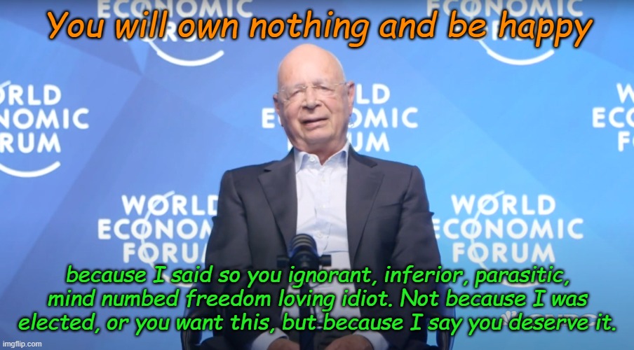 You can just feel the love from Klaus "My way or get off my highway" Schwabb and the World Economic Forum. | You will own nothing and be happy; because I said so you ignorant, inferior, parasitic, mind numbed freedom loving idiot. Not because I was elected, or you want this, but because I say you deserve it. | image tagged in klaus schwab | made w/ Imgflip meme maker