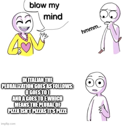 the truth about pizzas | IN ITALIAN THE PLURALIZATION GOES AS FOLLOWS:
O GOES TO I AND A GOES TO E WHICH MEANS THE PLURAL OF PIZZA ISN'T PIZZAS IT'S PIZZE | image tagged in blow my mind,italian,pizza,food,language | made w/ Imgflip meme maker