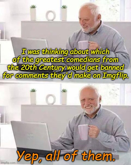 (deleted) | I was thinking about which of the greatest comedians from the 20th Century would get banned for comments they'd make on Imgflip. Yep, all of them. | image tagged in memes,hide the pain harold | made w/ Imgflip meme maker